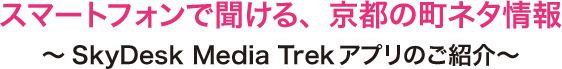 スマートフォンで聞ける、京都の町ネタ情報 ～SkyDesk Media Trekアプリのご紹介～